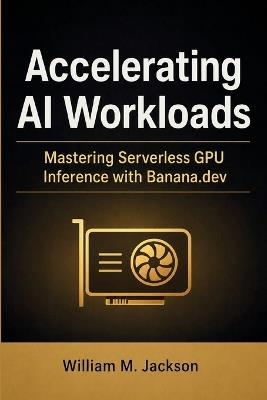 Accelerating AI Workloads: Mastering Serverless GPU Inference with Banana.dev - William M Jackson - cover
