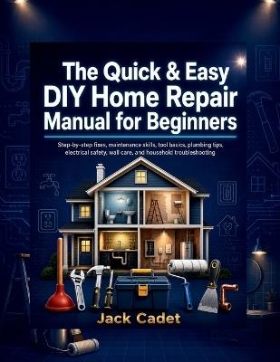 The Quick & Easy DIY Home Repair Manual for Beginners: Step-by-step fixes, maintenance skills, tool basics, plumbing tips, electrical safety, wall care, and household troubleshooting - Jack Cadet - cover