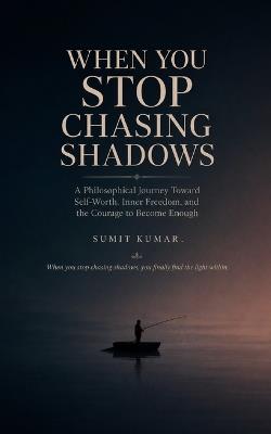 When You Stop Chasing Shadows: A Philosophical Journey Toward Self-Worth, Inner Freedom, and the Courage to Become Enough - Sumit Kumar Kumar,Sumit Kumar - cover
