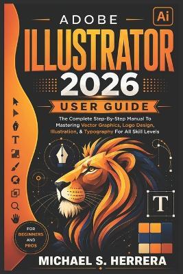 Adobe Illustrator 2026 User Guide: The Complete Step-By-Step Manual To Mastering Vector Graphics, Logo Design, Illustration, & Typography For All Skill Levels - Michael S Herrera - cover