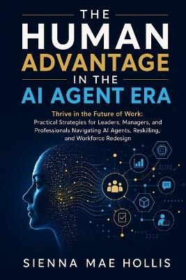 The Human Advantage in the AI Agent Era: Thrive in the Future of Work: Practical Strategies for Leaders, Managers, and Professionals Navigating AI Agents, Reskilling, and Workforce Redesign - Sienna Mae Hollis - cover