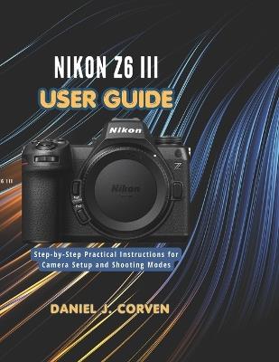 Nikon Z6 III User Guide: Step-by-Step Practical Instructions for Camera Setup and Shooting Modes - Daniel J Corven - cover