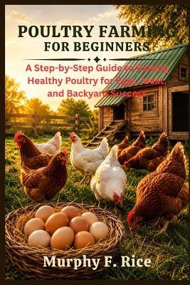 Poultry Farming For Beginners: A Step-by-Step Guide to Raising Healthy Poultry for Eggs, Meat, and Backyard Success - Murphy F Rice - cover