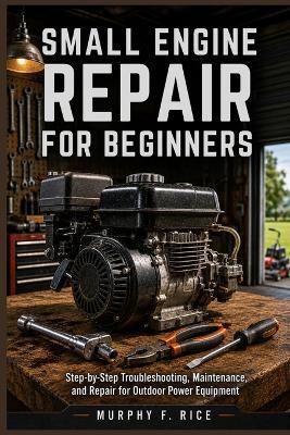 Small Engine Repair For Beginners: Step-by-Step Troubleshooting, Maintenance, and Repair for Outdoor Power Equipment - Murphy F Rice - cover