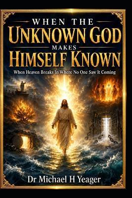 When the Unknown God Makes Himself Known: When Heaven Breaks In Where No One Saw It Coming - Michael H Yeager - cover