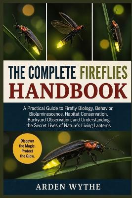The Complete Fireflies Handbook: A Practical Guide to Firefly Biology, Behavior, Bioluminescence, Habitat Conservation, Backyard Observation, and Understanding the Secret Lives of Nature's Living Lanterns - Arden Wythe - cover