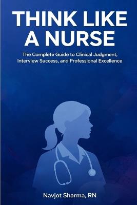 Think Like A Nurse: The Complete Guide to Clinical Judgment, Interview Success, and Professional Excellence - Navjot Sharma - cover