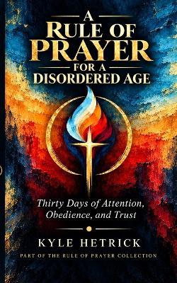 A Rule of Prayer for a Disordered Age: Thirty Days of Attention, Obedience, and Trust - Kyle Hetrick - cover