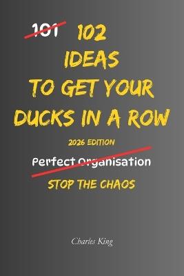 102 Ideas To Get Your Ducks In A Row: No Last-Minute Chaos. No Constant Disorganisation. Simple Everyday Ideas To Get Organised, Stay Prepared, and Keep Life Running Smoothly. - Charles King - cover