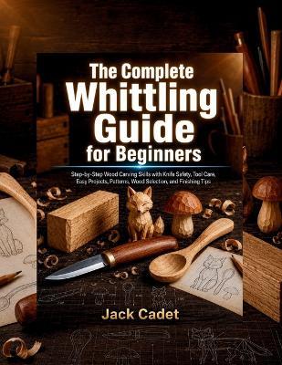 The Complete Whittling Guide for Beginners: Step-by-Step Wood Carving Skills with Knife Safety, Tool Care, Easy Projects, Patterns, Wood Selection, and Finishing Tips - Jack Cadet - cover