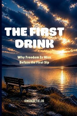 The First Drink: Why Freedom Is Won Before the First Sip - Kingdom Fields - cover