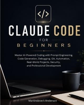Claude Code for Beginners: Master AI-Powered Coding with Prompt Engineering, Code Generation, Debugging, Git, Automation, Real-World Projects, Security, and Professional Development - Martinslove K Anderson - cover