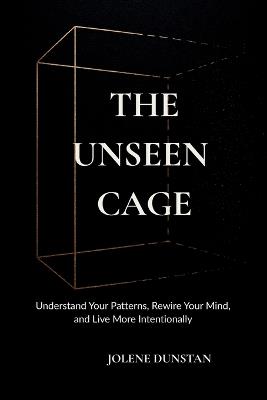 The Unseen Cage: Understanding Your Patterns, Rewiring Your Mind, and Living More Intentionally. - Jolene Dunstan - cover