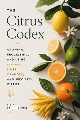 The Citrus Codex: Growing, Processing, and Using Lemons, Limes, Oranges, and Specialty Citrus: From Backyard Groves to Commercial Orchards - Lilly Van Der Post - cover