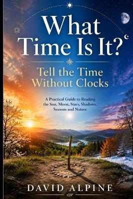 What Time Is It?: Tell the Time Without Clocks: A Practical Guide to Reading the Sun, Moon, Stars, Shadows, Seasons and Nature - David Alpine - cover