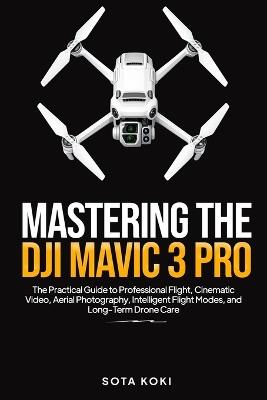 Mastering the Dji Mavic 3 Pro: The Practical Guide to Professional Flight, Cinematic Video, Aerial Photography, Intelligent Flight Modes, and Long-Term Drone Care - Sota Koki - cover