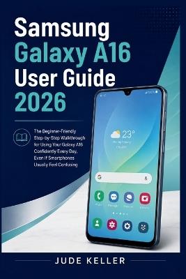 Samsung Galaxy A16 User Guide 2026: The Beginner-Friendly Step-by-Step Walkthrough for Using Your Galaxy A16 Confidently Every Day, Even If Smartphones Usually Feel Confusing - Jude Keller - cover