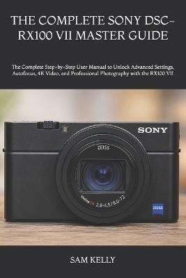 The Complete Sony Dsc-Rx100 VII Master Guide: The Complete Step-by-Step User Manual to Unlock Advanced Settings, Autofocus, 4K Video, and Professional Photography with the RX100 VII - Sam Kelly - cover