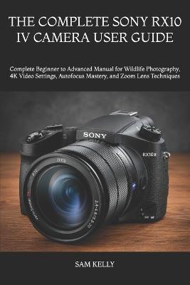 The Complete Sony Rx10 IV Camera User Guide: Complete Beginner to Advanced Manual for Wildlife Photography, 4K Video Settings, Autofocus Mastery, and Zoom Lens Techniques - Sam Kelly - cover