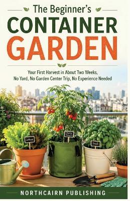 The Beginner's Container Garden: Your First Harvest in About Two Weeks, No Yard, No Garden Center Trip, No Experience Needed - Northcairn Publishing - cover