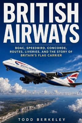 British Airways: BOAC, Speedbird, Concorde, Routes, Liveries, and the Story of Britain's Flag Carrier - Todd Berkeley - cover