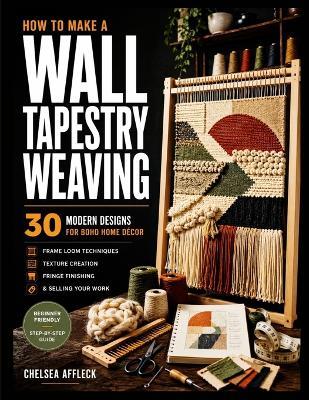 How to Make a Wall Tapestry Weaving: 30 Modern Designs for Boho Home Décor - Frame Loom Techniques, Texture Creation, Fringe Finishing & Selling Your Work - Chelsea Affleck - cover