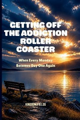 Getting Off the Addiction Roller Coaster: When Every Monday Becomes Day One Again - Kingdom Fields - cover
