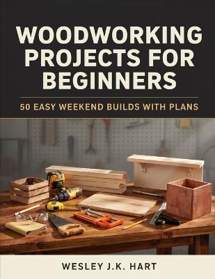 Woodworking Projects for Beginners: 50 Easy Weekend Builds with Plans - Wesley J K Hart - cover