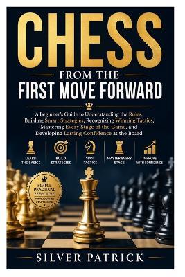 Chess from the First Move Forward: A Beginner's Guide to Understanding the Rules, Building Smart Strategies, Recognizing Winning Tactics, Mastering Every Stage of the Game, and Developing Lasting Confidence at the Board - Silver Patrick - cover