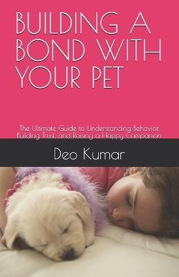 Building a Bond with Your Pet: The Ultimate Guide to Understanding Behavior, Building Trust, and Raising a Happy Companion - Deo Kumar - cover
