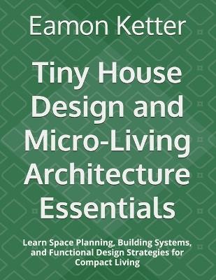 Tiny House Design and Micro-Living Architecture Essentials: Learn Space Planning, Building Systems, and Functional Design Strategies for Compact Living - Eamon Ketter - cover