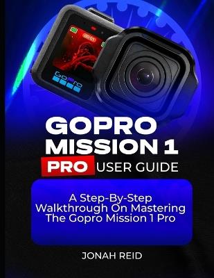 Gopro Mission 1 Pro User Guide: A Step-By-Step Walkthrough on Mastering the Gopro Mission 1 Pro - Jonah Reid - cover