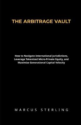 The Arbitrage Vault: How to Navigate International Jurisdictions, Leverage Tokenized Micro-Private Equity, and Maximize Generational Capital Velocity - Marcus Sterling - cover