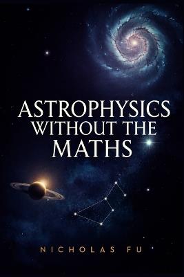 Astrophysics Without the Maths: Understand Black Holes, Space-Time, Galaxies, Cosmology, and the Universe Using Everyday Language and Simple Concepts - Nicholas Fu - cover