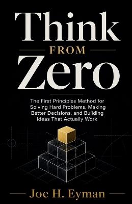 Think From Zero: The First Principles Method for Solving Hard Problems, Making Better Decisions, and Building Ideas That Actually Work - Joe H Eyman - cover