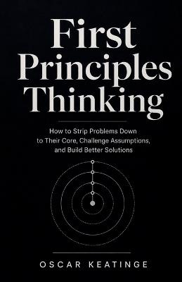 First Principles Thinking: How to Strip Problems Down to Their Core, Challenge Assumptions, and Build Better Solutions - Oscar Keatinge - cover