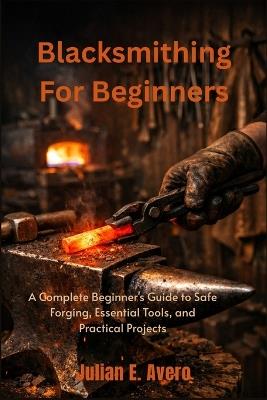 Blacksmithing For Beginners: A Complete Beginner's Guide to Safe Forging, Essential Tools, and Practical Projects - Julian E Avero - cover
