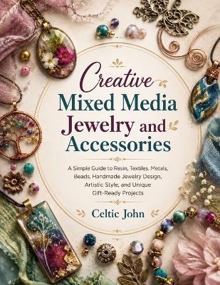 Creative Mixed Media Jewelry and Accessories: A Simple Guide to Resin, Textiles, Metals, Beads, Handmade Jewelry Design, Artistic Style, and Unique Gift-Ready Projects - Celtic John - cover