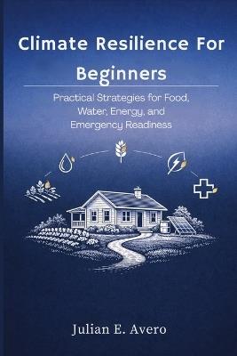 Climate Resilience For Beginners: Practical Strategies for Food, Water, Energy, and Emergency Readiness - Julian E Avero - cover