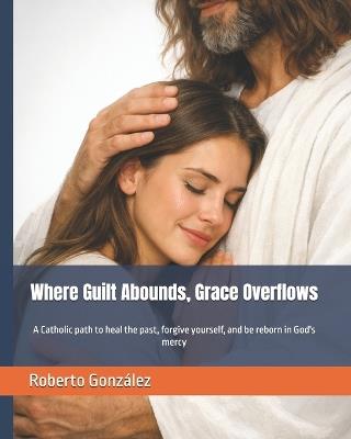 Where Guilt Abounds, Grace Overflows: A Catholic path to heal the past, forgive yourself, and be reborn in God's mercy - Roberto González - cover