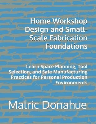 Home Workshop Design and Small-Scale Fabrication Foundations: Learn Space Planning, Tool Selection, and Safe Manufacturing Practices for Personal Production Environments - Malric Donahue - cover