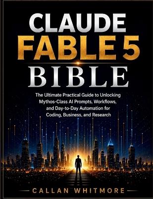 Claude Fable 5 Bible: The Ultimate Practical Guide to Unlocking Mythos-Class AI Prompts, Workflows, and Day-to-Day Automation for Coding, Business, and Research - Callan Whitmore - cover