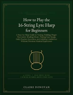 How to Play the 16-String Lyre Harp for Beginners: A Step-by-Step Guide to Tuning, Holding, Finger Placement, Reading Music, Playing Easy Songs, Daily Practice Exercises, and Building Confidence Without Previous Musical Experience - Claire Donovan - cover