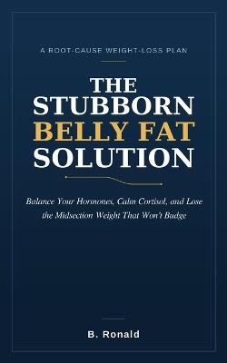 The Stubborn Belly Fat Solution: A Root-Cause Plan to Balance Your Hormones, Calm Cortisol, and Burn Visceral Fat - Lose the Midsection Weight That Won't Budge, Even When Diet and Exercise Have Failed - Ronald B - cover