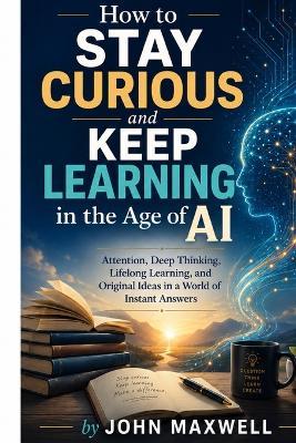 How to Stay Curious and Keep Learning in the Age of AI: Attention, Deep Thinking, Lifelong Learning, and Original Ideas in a World of Instant Answers - John Maxwell - cover