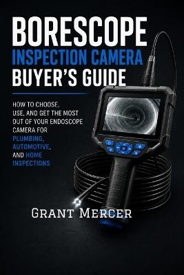 Borescope Inspection Camera Buyer's Guide: How to Choose, Use, and Get the Most Out of Your Endoscope Camera for Plumbing, Automotive, and Home Inspections - Grant Mercer - cover