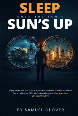 Sleep When the Sun's Up: A Night Shift Worker's Evidence-Graded Guide to Beating Shift Work Sleep Disorder, Resetting Your Circadian Rhythm, and Protecting Your Long-Term Health - Samuel Glover - cover