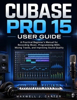 Cubase Pro 15 User Guide: A Practical Beginner's Manual for Recording Music, Programming MIDI, Mixing Tracks, and Improving Sound Quality - Maxwell J Carter - cover