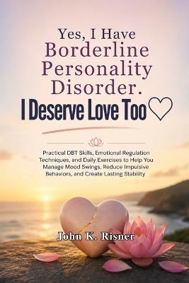 Yes, I Have Borderline Personality Disorder. I Deserve Love Too: Practical DBT Skills, Emotional Regulation Techniques, and Daily Exercises to Help You Manage Mood Swings, Reduce Impulsive Behaviors - John K Risner - cover