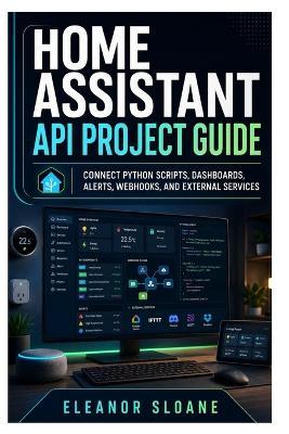 Home Assistant API Project Guide: Connect Python Scripts, Dashboards, Alerts, Webhooks, and External Services - Eleanor Sloane - cover